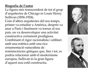Biografia de l’autor
La figura més transcendent de tot el grup
d’arquitectes de Chicago és Louis Henry
Sullivan (1856-1924).
Com d’altres arquitectes del seu temps,
primer va estudiar a Amèrica, després va
anar a París i finalment va tornar al seu
país, on va desenvolupar una activitat
constructiva certament prodigiosa.
Combinant el rigor racionalista i utilitari
amb una estètica amb una rica
ornamentació naturalista de
reminiscències gòtiques que, fins i tot, es
podria relacionar amb el modernisme
europeu, Sullivan és la gran figura
d’aquest nou estil constructiu.
 