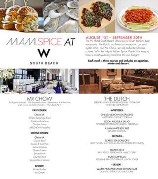 AUGUST 1ST C SEPTEMBER 30TH
                                                                        The W Hotel South Beach offers two of South Beachs best
                                                                        restaurants: The Dutch, an American restaurant, bar and
                                                                        oyster room, and Mr. Chow, serving authentic Chinese
                                                                        cuisine. With the help of Miami Spice Month, it is easy to
                                                                        have a mouth-watering meal that fits your budget.

                                                                          Each meal is three courses and includes an appetizer,
                                                                                           entre and dessert.




                    MR CHOW                                                             THE DUTCH
Each guest chooses 1 dish from each course \ Maximum of 4 dishes from          SERVING LUNCH & DINNER MONDAY TO SUNDAY
          each course per table ( (Sunday C Thursday ONLY)                                LUNCH $23 DINNER $39

                          FIRST COURSE                                                       - APPETIZERS -
                          Choice of:                                                 CHILLED MEXICAN GAZPACHO
                      Water Dumplings (Fish)                                           AVOCADO CHUTNEY, TORTILLA
                       Squab with Lettuce                                               LOCAL ARUGULA SALAD
                         Chicken Satay                                           PRESERVED MEYER LEMON, RADISH, PARMESAN
                      MR CHOW Noodles                                                    ASIAN WHITE BOY RIBS
                                                                                            SESAME, SCALLION
                        SECOND COURSE
                                                                                              - SECONDS -
                           Choice of:
                          Oyster Beef                                                    SEARED SEA SCALLOPS
                        Sweet & Sour Pork                                   SWEET CORN SUCCOTASH, BACON, PICKLED RED ONION
                         Velvet Chicken
                         Green Prawns                                                        TROFIE PASTA
                                                                                  BASIL PESTO, PEPERONATA, HARICOT VERT
                          Served with:
                          Sauted Rice                                                      PORK SCHNITZEL
                       Vegetable in Season                                       RED WINE-BRAISED CABBAGE, LEMON, CAPER

                                                                                               - DESSERT -
                            DESSERT:
                          Mixed Sorbet                                           WARM PINEAPPLE UPSIDE DOWN CAKE
                                                                                    CILANTRO SYRUP, COCONUT SORBET
                           Ice Cream
 