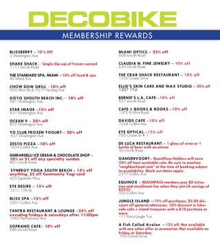 M E M B E R S H I P R E WA R D S

BLISSBERRY C 10 % Off                            MIAMI OPTICS C 25% off
3 Washington Ave                                 608 Lincoln Road

SHAKE SHACK C Single dip cup of frozen custard   CLAUDIA N. FINE JEWELRY C 10% off
1111 Lincoln Road                                639 Lincoln Road

THE STANDARD SPA, MIAMI C10% off food & spa      THE CRAB SHACK RESTAURANT C 10% off
40 Island Ave                                    1320 Ocean Drive

CHOW DOW GRILL C10% off                          ELLIES SKIN CARE AND WAX STUDIO C 20% off
920 Alton Rd & 9517 Harding Ave                  1207 17st

GOYO SHOUTH BEACH INC.C 10% off                  BERNIES L.A. CAFE C10% off
941 Washington Ave                               927 Lincoln Road

STAR IMAGE C15% off                              CAFE @ BOOKS & BOOKS C10% off
851 Washington Ave                               1570 B Alton Road

OCEAN 9 C 30% off                                DAVIDS CAFE C10% off
855 Washington Ave                               1058 Collins Ave

YO CLUB FROZEN YOGURT C 20% off                  EYE OPTICAL C15% off
937 Washington Ave                               760 Ocean Dr # 1

ZESTO PIZZA C10% off                             DE LUCA RESTAURANT C 1 glass of wine or 1
1434 Collins Ave                                 bottle of beer with an entree
                                                 30 Lincoln Road
GHIRARDELLI ICE CREAM & CHOCOLATE SHOP C
10% or $1 off any specialty sundae               GANSENVOORTC BeachPass Holders will save
801 Lincoln Road                                 20% off best available rate. Be sure to mention
                                                 neighborhood rate at the time of booking subject
SYNERGY YOGA SOUTH BEACH C 15% off               to availability. Black out dates apply.
anything, $5 off Community Yogi card             2377 Collins Ave
435 Espanola Way
                                                 EQUINOX C BEACHPASS members pay $0 initia-
EYE DESIRE C 15% off                             tion and enrollment fee when they join (A savings of
1211 17th St                                     $395!)
                                                 520 Collins Ave
BLISS SPA C15% off
2201 Collins Ave                                 JUNGLE ISLAND C 15% off purchases, $5.00 dis-
                                                 count off general admission, 10% discount in lake-
TANTRA RESTAURANT & LOUNGE C25% off              side cafe + island treasures with a $10 purchase or
excuding fridays & saturdays after 11:00pm       more
1445 Pennsylvania Ave                            111 Parrot Jungle Trai

SOPRANO CAFEC 10% off                            A Fish Called Avalon C 15% off. Not available
646 Lincoln Road                                 with any other offer or promotion. Not available on
                                                 Friday or Saturday
                                                  700 Ocean Drive
 