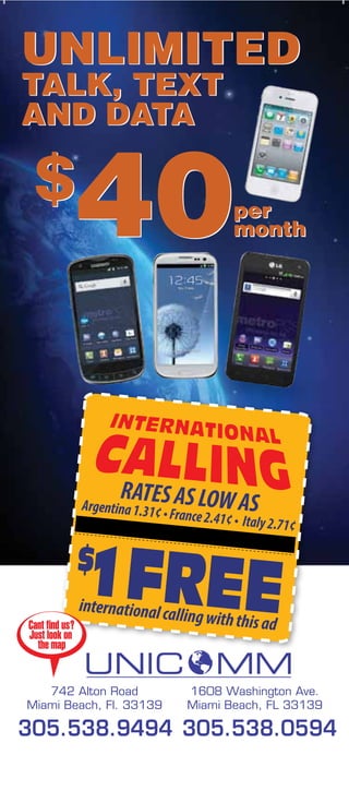 UNLIMITED
TALK, TEXT
AND DATA

 $
               40                          per
                                           month




                      RATES AS LOW A
               Argentina 1.31?
                          ? France 2.41 S
                                          ? ?? Italy 2.71?




               international ca
                                 lling with this a
Cant ?nd us?                                       d
Just look on
  the map


   742 Alton Road                  1608 Washington Ave.
Miami Beach, Fl. 33139             Miami Beach, FL 33139

305.538.9494 305.538.0594
 