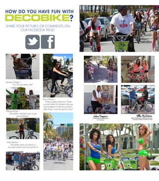 HOW DO YOU HAVE FUN WITH
                                                                          ?
SHARE YOUR PICTURES OR COMMENTS ON
        OUR FACEBOOK PAGE!




Vanessa Ortega C
      Tuti first decobike ride!




                                           Ana Zamora C
                                            Great sunday afternoon. Thank
                                           you decobike for the best ride ever
                                           and zemgear for the most comfort-
                                           able shoes, it was the perfect day!
MikeandNate C
   Decobike is the best way to get
          around Miami 




 Trisha Benton C
      No matter what your attire is, I
   love deco bike! I wish we had this in
 