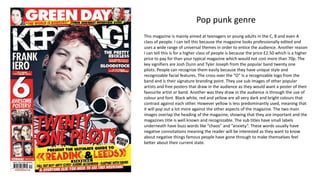 Pop punk genre
This magazine is mainly aimed at teenagers or young adults in the C, B and even A
class of people. I can tell this because the magazine looks professionally edited and
uses a wide range of universal themes in order to entice the audience. Another reason
I can tell this is for a higher class of people is because the price £2.50 which is a higher
price to pay for than your typical magazine which would not cost more than 70p. The
key signifiers are Josh Dunn and Tyler Joseph from the popular band twenty one
pilots. People can recognize them easily because they have unique style and
recognizable facial features. The cross over the “O” Is a recognizable logo from the
band and is their signature branding point. They use sub images of other popular
artists and free posters that draw in the audience as they would want a poster of their
favourite artist or band. Another was they draw in the audience is through the use of
colour and font. Black white, red and yellow are all very dark and bright colours that
contrast against each other. However yellow is less predominantly used, meaning that
it will pop out a lot more against the other aspects of the magazine. The two main
images overlap the heading of the magazine, showing that they are important and the
magazines title is well known and recognizable. The sub titles have small labels
underneath have buzz words like “chaos” and ”anxiety”. These words usually have
negative connotations meaning the reader will be interested as they want to know
about negative things famous people have gone through to make themselves feel
better about their current state.
 