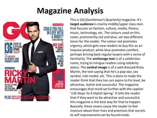 This is GQ (Gentleman’s Quarterly) magazine. It’s
target audience is mainly middle/upper class men
that focuses on fashion, culture, media, fitness,
music, technology, etc. The colours used on this
cover, prominently red and blue, set two different
tones for the reader. The colour red promotes
urgency, which gets new readers to buy this as an
impulse product, while blue promotes comfort,
perhaps brining back regular buyers with a sense of
familiarity. The anchorage text is of a celebrities
name, trying to intrigue readers using celebrity
status. The central image is of a well dressed Ricky
Martin, the text saying that he’s a pop star, sex
symbol, role model, etc. This is done to make the
reader think that they too can aspire to his level, be
attractive, stylish and successful. The magazine
encourages that mind-set further with the caption
‘136 Steps To A Stylish Spring’. It tells the reader
that if they want to be attractive and successful,
this magazine is the best way for that to happen.
Basically, these covers cause the reader to feel
insecure about their lives and promises that secrets
to self improvement can be found inside.
Magazine Analysis
 