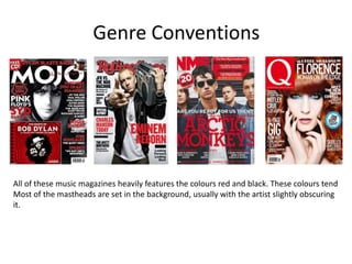 Genre Conventions
All of these music magazines heavily features the colours red and black. These colours tend
Most of the mastheads are set in the background, usually with the artist slightly obscuring
it.
 