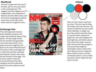 Masthead
The text is larger than the rest of
the text, yet it’s not a prominent
as the anchorage text. This
suggests that the magazine isn’t a
recognizable as the celebrities it
features and the editors have used
this to their advantage by putting
more focus on the big names
rather than the magazine name.
Anchorage Text
The anchorage text mentions
Arctic Monkeys to attract the
reader who would be aware of big
bands. The key image of Alex
Turner would be recognized by
music fans who would in turn
want to buy the magazine and
find out his most influential track.
The colour of the anchorage text
is red to link with the masthead
and drag the reader’s eye across
the key sections of the page. This
ensures readers notice the
musical references that they
recognize and will make them
want to buy the product to read
about.
Colours
These are the colours used over
the cover. They are used to draw
the readers eye over the text. This
means if someone sees the words
‘Arctic Monkeys’ in bright red,
then they will be naturally drawn
to read the other storylines in
bright red. The same happens for
the bright blue and other colours.
This means the reader may see
other names that they recognise
and stories they might be
interested in which makes them
more likely to buy the magazine.
Many of these colours are also
contrasting colours, such as black
and white, which makes the text
easier to read.
 