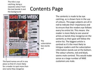 Contents Page
The contents is made to be eye
catching, as is shown here in the use
of colours. The page subjects are all in
red to indicate their importance and
to ensure that the readers eye follows
every he entire list. This means the
reader is more likely to see several
artists or bands they recognise on the
contents as their gaze will follow the
entire list. The biggest article is
centred as it’s the most likely to
intrigue readers and the subscription
information stands out at the bottom.
The colour scheme, red and black,
seems male centred. This would make
sense as a large number of NME
customers are male.
The title is eye
catching, being a
separate colour from
the text beside it and
the background
The band names are all in one
place so that it’s more likely
for a reader to spot more than
one name they recognise
The
subscription
box stands
out
 
