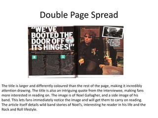Double Page Spread
The title is larger and differently coloured than the rest of the page, making it incredibly
attention drawing. The title is also an intriguing quote from the interviewee, making fans
more interested in reading on. The image is of Noel Gallagher, and a side image of his
band. This lets fans immediately notice the image and will get them to carry on reading.
The article itself details wild band stories of Noel’s, interesting he reader in his life and the
Rock and Roll lifestyle.
 