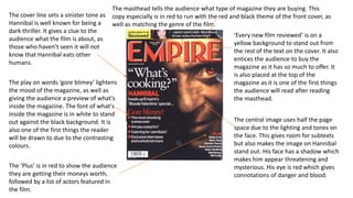 The cover line sets a sinister tone as
Hannibal is well known for being a
dark thriller. It gives a clue to the
audience what the film is about, as
those who haven't seen it will not
know that Hannibal eats other
humans.
The play on words ‘gore blimey’ lightens
the mood of the magazine, as well as
giving the audience a preview of what's
inside the magazine. The font of what's
inside the magazine is in white to stand
out against the black background. It is
also one of the first things the reader
will be drawn to due to the contrasting
colours.
The ‘Plus’ is in red to show the audience
they are getting their moneys worth,
followed by a list of actors featured in
the film.
The masthead tells the audience what type of magazine they are buying. This
copy especially is in red to run with the red and black theme of the front cover, as
well as matching the genre of the film.
‘Every new film reviewed’ is on a
yellow background to stand out from
the rest of the text on the cover. It also
entices the audience to buy the
magazine as it has so much to offer. It
is also placed at the top of the
magazine as it is one of the first things
the audience will read after reading
the masthead.
The central image uses half the page
space due to the lighting and tones on
the face. This gives room for subtexts
but also makes the image on Hannibal
stand out. His face has a shadow which
makes him appear threatening and
mysterious. His eye is red which gives
connotations of danger and blood.
 