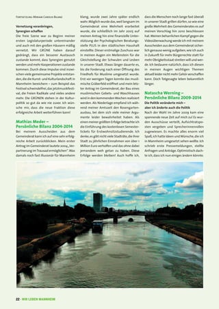 22 · WIR LEBEN MANNHEIM
Fortsetzung Miriam Carolis Bilanz
Vernetzung voranbringen,
Synergien schaffen
Die freie Szene war zu Beginn meiner
ersten Legislaturperiode untereinander
und auch mit den großen Häusern mäßig
vernetzt. Wir GRÜNE haben darauf
gedrängt, dass ein besserer Austausch
zustande kommt, dass Synergien genutzt
werden und mehr Kooperationen zustande
kommen. Durch diese Impulse sind inzwi-
schen viele gemeinsame Projekte entstan-
den,die die Kunst- und Kulturlandschaft in
Mannheim bereichern – zum Beispiel das
Festival schwindelfrei,das jetztmusikfesti-
val, die Freien Radikale und vieles andere
mehr. Die GRÜNEN stehen in der Kultur-
politik so gut da wie nie zuvor. Ich wün-
sche mir, dass die neue Fraktion diese
erfolgreiche Arbeit weiterführen kann!
Mathias Meder –
Persönliche Bilanz 2004-2014
Bei meinem Ausscheiden aus dem
Gemeinderat kann ich auf eine sehr erfolg-
reiche Arbeit zurückblicken. Mein erster
Antrag im Gemeinderat lautete 2004„Ver-
partnerung imTrausaal ermöglichen“.Was
damals noch fast illusionär für Mannheim
klang, wurde zwei Jahre später endlich
wahr.Möglich wurde das,weil langsam im
Gemeinderat eine Mehrheit erarbeitet
wurde, die schließlich im Jahr 2005 auf
meinen Antrag hin eine finanzielle Unter-
stützung der Psychologischen Beratungs-
stelle PLUS in den städtischen Haushalt
einstellte. Dieser erstmalige Zuschuss war
in meinen Augen ein Meilenstein für die
Gleichstellung der Schwulen und Lesben
in unserer Stadt. Etwas länger dauerte es,
bis die Forderung nach einer Öffnung des
Friedhofs für Muslime umgesetzt wurde.
Erst vor wenigen Tagen konnte das musli-
mische Gräberfeld eröffnet und mein letz-
ter Antrag im Gemeinderat, der Bau eines
muslimischen Gebets- und Waschhauses
wird in den kommendenWochen realisiert
werden. Als Niederlage empfand ich wäh-
rend meiner Amtszeit den Rosengarten-
ausbau, bei dem sich viele meiner Argu-
mente leider bewahrheitet haben. Als
einen meiner größten Erfolge betrachte ich
die Einführung des kostenlosen Semester-
tickets für Erstwohnsitzstudierende. Ich
denke,es gibt nicht viele Stadträte,die ihrer
Stadt zu jährlichen Einnahmen von über 1
Million Euro verholfen und das ohne dabei
jemandem weh getan zu haben. Diese
Erfolge werden bleiben! Auch hoffe ich,
dass die Menschen noch lange fast überall
in unserer Stadt grillen dürfen,so wie eine
große Mehrheit des Gemeinderates es auf
meinen Vorschlag hin 2010 beschlossen
hat.Meinen beharrlichen Kampf gegen die
Videoüberwachung werde ich mit meinem
Ausscheiden aus dem Gemeinderat sicher-
lich genauso wenig aufgeben,wie ich auch
in Zukunft für mehr Bürgerrechte statt für
mehr Obrigkeitsstaat streiten will und wer-
de. Ich bedauere natürlich, dass ich diesen
in meinen Augen wichtigen Themen
aktuell leider nicht mehr Gehör verschaffen
kann. Doch Totgesagte leben bekanntlich
länger.
Natascha Werning –
Persönliche Bilanz 2009-2014
Die Politik veränderte mich –
aber ich änderte auch die Politik
Nach der Wahl im Jahre 2009 kam eine
spannende neue Zeit auf mich zu! Es wur-
den Ausschüsse verteilt, Aufsichtratspo-
sten vergeben und Sprecherinnenrollen
zugewiesen. Es machte alles enorm viel
Spaß,ich hatte Ideen undWünsche,die ich
in Mannheim umgesetzt sehen wollte. Ich
schrieb erste Pressemeldungen, stellte
Anfragen und Anträge.Optimistisch dach-
te ich,dass ich nun einiges ändern könnte.
 