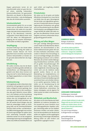 WIR LEBEN MANNHEIM · 9
GERHARD FONTAGNIER
Grafikdesigner, Innenstadt
Kommunalwahl 2014 · Listenplatz 6
„Ob eine Stadt zivilisiert ist oder nicht,
hängt nicht von der Zahl ihrer Auto-
straßen ab, sondern davon, ob ein
Kind auf dem Dreirad unbeschwert
überall hinkommt.“
Frei nach Enrique Peñalosa
Ex-Bürgermeister von Bogotá
gerhard@fontagnier.de
www.fontagnier.de
www.faceboook.com/fontagnier
längere gemeinsame Lernen als ein
Zukunftsmodell, wobei wir ganz klar dar-
auf setzen, zukünftig insbesondere
Gemeinschaftsschulen mit gymnasialer
Oberstufe, zum Bespiel im Mannheimer
Süden,einzurichten – unter der Bedingung
aber, dass die Schülerzahlen ausreichen.
Schulsozialarbeit
Schulsozialarbeit gehört für uns an jede
Schule, auch an Berufliche Schulen und
Sonderschulen. Wir wollen bis 2019 dafür
sorgen,dass jede Schule entsprechend ver-
sorgt ist. Das Mannheimer Unterstüt-
zungssystem Schule (MAUS) leistet noch
nicht den Abbau von Bildungsbenach-
teiligung, den wir erwarten. Dementspre-
chend wollen wir MAUS umgestalten.
Verpflegung
Gesunde Ernährung in der Schule halten
wir für besonders wichtig. Wir wollen an
weiteren Schulen Mensen mit frisch
gekochtem Essen einrichten. Auch bei den
weiteren Verkaufsstellen an Schulen sol-
len gesunde Lebensmittel Kern des Ange-
bots sein.
Schulleitung
Wir wollen erreichen, dass bei der Beset-
zung von Schulleitungsstellen die Rolle von
Schulkonferenz und Bildungsausschuss
gestärkt wird. Wenn diese Gremien sich
einig sind, darf es keine Besetzung durch
das Regierungspräsidium an deren Voten
vorbei geben.
Schulsanierung
In Schulgebäude wurde in Mannheim über
Jahrzehnte nicht genügend investiert.Wir
haben erfolgreich darauf gedrängt, dass
sich das ändert. Noch ist der Investitions-
stau aber groß. Weiterhin müssen Millio-
nen in die Gebäude und die Ausstattung
von Schulen investiert werden. Wir unter-
stützen dass die Schulgebäude von der
stadteigenen BBS GmbH betrieben wer-
den. Wir werden darauf drängen, dass die
Stadt die notwendigen Gelder zur Verfü-
gung stellt und die Verantwortlichkeiten
zwischen Stadt und Bau- und Betriebsser-
vice (BBS) eindeutig geregelt sind und dass
die Sanierungsrücklagen für spätere Jahre
nicht anderweitig verwendet werden.
Außerdem werden wir auf die energetisch
hochwertigeSanierungvonSchulgebäuden
achten.Daserfüllt eineVorbildfunktionund
spart mittel- und langfristig erheblich
Unterhaltskosten.
Privatschulen
Wir setzen uns für ein gutes und starkes
öffentliches Schulsystem ein.Unser Ziel ist
und bleibt, dass der ganz überwiegende
Teil der Kinder und Jugendlichen gemein-
sam lernt. Privatschulen können eine gute
Ergänzung des Schulsystems sein, gerade
auch als Herausforderung für das öffentli-
che Schulsystem,was pädagogische Neue-
rungen betrifft.Wir wollen aber dafür sor-
gen, dass die öffentlichen Schulen darauf
reagieren und ihrem umfassenden Versor-
gungsauftrag gerecht werden.
Bildung auf allen Wegen
Eine ganz wichtige Bildungsinstitution
unserer Stadt ist die Mannheimer Abend-
akademie, die deutschlandweit zu den
besten Volkshochschulen gehört.Wir wol-
len diese Institution unterstützen, insbe-
sondere im Bereich ihres Kernauftrags. Es
ist uns ein wichtiges Anliegen,den zweiten
Bildungsweg auszubauen und zu stärken.
Menschen, die auf dem zweiten Bildungs-
weg Schulabschlüsse nachholen, stehen
oft vor großen Herausforderungen. Wir
wollen ihnen diesen Weg erleichtern,
indem begleitende Unterstützung einge-
richtet wird und die Gebühren weiter
gesenkt werden. Ebenso ist uns die
Bekämpfung von Analphabetismus ein
besonderes Anliegen. Dass deutschland-
weit etwa 10 Prozent der Bevölkerung nicht
ausreichend lesen und schreiben können,
ist ein weithin ignoriertes Problem. Wir
stellen uns der Verantwortung für die
Alphabetisierung und wollen entspre-
chende Maßnahmen unterstützen. Die
lokalen Arbeitgeber und die Agentur für
Arbeit werden wir dabei in die Verantwor-
tung nehmen.
Bibliothek und Musikschule
Wir setzen uns für einen Neubau der Stadt-
bibliothek mit moderner Konzeption ein.
Die Auswahl des neuen Standorts muss
nach bildungspolitischen Aspekten erfol-
gen. Gleichzeitig wollen wir die Stadtteil-
büchereien erhalten und weiter stärken.
Auch die Raumprobleme der Musikschule
wollen wir angehen und die angefangene
Renovierungzu Ende bringen.Musikalische
Bildung wollen wir allen Kindern und
Jugendlichen zugänglich machen.
GABRIELE BAIER
Biologin, Feudenheim
Kommunalwahl 2014 · Listenplatz 5
„Ich will die Lebensqualität in
Mannheim für Mensch und Natur
verbessern – bürgernah, weltoffen
und mit ökologischer Kompetenz.“
gabriele.baier@gruene-mannheim.de
 