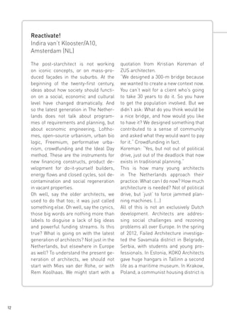 Reactivate!
Indira van’t Klooster/A10,
Amsterdam (NL)
The post-starchitect is not working
on iconic concepts, or on mass-produced façades in the suburbs. At the
beginning of the twenty-first century,
ideas about how society should function on a social, economic and cultural
level have changed dramatically. And
so the latest generation in The Netherlands does not talk about programmes of requirements and planning, but
about economic engineering, Lofthomes, open-source urbanism, urban bio
logic, Freemium, performative urbanism, crowdfunding and the Ideal Day
method. These are the instruments for
new financing constructs, product development for do-it-yourself builders,
energy flows and closed cycles, soil decontamination and social regeneration
in vacant properties.
Oh well, say the older architects, we
used to do that too; it was just called
something else. Oh well, say the cynics,
those big words are nothing more than
labels to disguise a lack of big ideas
and powerful funding streams. Is this
true? What is going on with the latest
generation of architects? Not just in the
Netherlands, but elsewhere in Europe
as well? To understand the present generation of architects, we should not
start with Mies van der Rohe, or with
Rem Koolhaas. We might start with a

12

quotation from Kristian Koreman of
ZUS architecten.
“We designed a 300-m bridge because
we wanted to create a new context now.
You can’t wait for a client who’s going
to take 30 years to do it. So you have
to get the population involved. But we
didn’t ask: What do you think would be
a nice bridge, and how would you like
to have it? We designed something that
contributed to a sense of community
and asked what they would want to pay
for it.“ Crowdfunding in fact.
Koreman: “Yes, but not out of political
drive, just out of the deadlock that now
exists in traditional planning.“
This is how many young architects
in The Netherlands approach their
practice: What can I do now? How much
architecture is needed? Not of political
drive, but ‘just’ to force jammed planning machines. (...)
All of this is not an exclusively Dutch
development. Architects are addressing social challenges and rezoning
problems all over Europe. In the spring
of 2012, Failed Architecture investigated the Savamala district in Belgrade,
Serbia, with students and young professionals. In Estonia, KOKO Architects
gave huge hangars in Tallinn a second
life as a maritime museum. In Krakow,
Poland, a communist housing district is

 