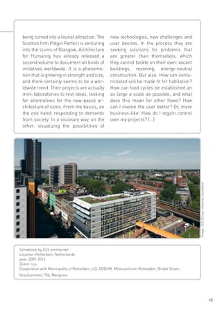 new technologies, new challenges and
user desires. In the process they are
seeking solutions for problems that
are greater than themselves, which
they cannot tackle on their own: vacant
buildings, rezoning, energy-neutral
construction. But also: How can contaminated soil be made fit for habitation?
How can food cycles be established an
as large a scale as possible, and what
does this mean for other flows? How
can I involve the user better? Or, more
business-like: How do I regain control
over my projects? (...)

Image: ZUS (Zones Urbaines Sensibles)

being turned into a tourist attraction. The
Scottish firm Pidgin Perfect is venturing
into the slums of Glasgow. Architecture
for Humanity has already released a
second volume to document all kinds of
initiatives worldwide. It is a phenomenon that is growing in strength and size,
and there certainly seems to be a worldwide trend. Their projects are actually
mini-laboratories to test ideas, looking
for alternatives for the now-passé architecture of icons. From the basics, on
the one hand: responding to demands
from society. In a visionary way, on the
other: visualizing the possibilities of

Schieblock by ZUS architecten
Location: Rotterdam, Netherlands
year: 2009-2013
Client: n.a.
Cooperation with Municipality of Rotterdam, LSI, CODUM, Milieucentrum Rotterdam, Binder Groen,
GrootLemmer, 75b, Mangrove

13

 