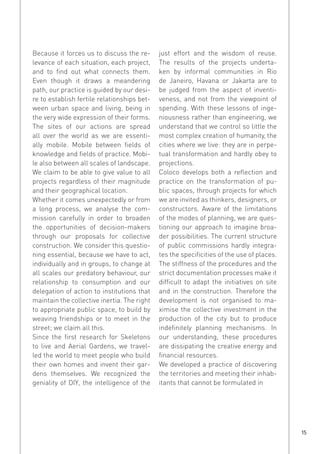 Because it forces us to discuss the relevance of each situation, each project,
and to find out what connects them.
Even though it draws a meandering
path, our practice is guided by our desire to establish fertile relationships between urban space and living, being in
the very wide expression of their forms.
The sites of our actions are spread
all over the world as we are essentially mobile. Mobile between fields of
knowledge and fields of practice. Mobile also between all scales of landscape.
We claim to be able to give value to all
projects regardless of their magnitude
and their geographical location.
Whether it comes unexpectedly or from
a long process, we analyse the commission carefully in order to broaden
the opportunities of decision-makers
through our proposals for collective
construction. We consider this questioning essential, because we have to act,
individually and in groups, to change at
all scales our predatory behaviour, our
relationship to consumption and our
delegation of action to institutions that
maintain the collective inertia. The right
to appropriate public space, to build by
weaving friendships or to meet in the
street; we claim all this.
Since the first research for Skeletons
to live and Aerial Gardens, we travelled the world to meet people who build
their own homes and invent their gardens themselves. We recognized the
geniality of DIY, the intelligence of the

just effort and the wisdom of reuse.
The results of the projects undertaken by informal communities in Rio
de Janeiro, Havana or Jakarta are to
be judged from the aspect of inventiveness, and not from the viewpoint of
spending. With these lessons of ingeniousness rather than engineering, we
understand that we control so little the
most complex creation of humanity, the
cities where we live: they are in perpetual transformation and hardly obey to
projections.
Coloco develops both a reflection and
practice on the transformation of public spaces, through projects for which
we are invited as thinkers, designers, or
constructors. Aware of the limitations
of the modes of planning, we are questioning our approach to imagine broader possibilities. The current structure
of public commissions hardly integrates the specificities of the use of places.
The stiffness of the procedures and the
strict documentation processes make it
difficult to adapt the initiatives on site
and in the construction. Therefore the
development is not organised to maximise the collective investment in the
production of the city but to produce
indefinitely planning mechanisms. In
our understanding, these procedures
are dissipating the creative energy and
financial resources.
We developed a practice of discovering
the territories and meeting their inhabitants that cannot be formulated in

15

 