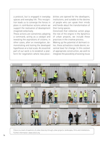 a protocol, but is engaged in everyday
spaces and everyday life. This recognition leads us to converge the forces in
place in contributive actions where we
support the realisation of development
imagined collectively.
These actions are sometimes adopting
a command, acting as a catalyst and
revealing the aspirations of citizens; in
other cases, after an investigation, demonstrating and testing the developed
hypotheses at a real scale. An essential
part of our work is to establish a platform for negotiation where new possi-

bilities are opened for the developers,
institutions, and suitable to the desires
of people who can speak their minds
and hands about the transformation of
their living spaces.
Convinced that collective action plays
the role of the engine in the dynamics
of urban projects, we include these
practices in the creative process.
Waking up the potential of dormant sites, these activations create desire, essential lever for change. In this context
of appropriate construction, we wish to
integrate the possibility of existing reuse

Coloco is a team of explorers of urban diversity through urban projects, landscapes, films and installations.
Further information: www.coloco.org
16

 