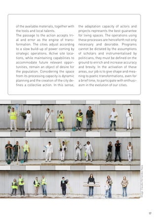 the adaptation capacity of actors and
projects represents the best guarantee
for living spaces. The operations using
these processes are henceforth not only
necessary and desirable. Programs
cannot be dictated by the assumptions
of scholars and instrumentalised by
politicians, they must be defined on the
ground to enrich and increase accuracy
and brevity. In the activation of these
areas, our job is to give shape and meaning to poetic transformations, even for
a brief time, to participate with enthusiasm in the evolution of our cities.

Image: Claudia Hernandez-Nass

of the available materials, together with
the tools and local talents.
The passage to the action accepts trial and error as the engine of transformation. The cities adjust according
to a slow build-up of power coming by
strategic operations. Active site locations, while maintaining capabilities to
accommodate future relevant opportunities, remain an object of desire for
the population. Considering the space
from its processing capacity is dynamic
planning and the creation of the city defines a collective action. In this sense,

17

 