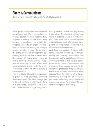 Share & Communicate
Daniela Patti, Rome (IT) & Levente Polyak, Budapest (HU)

Since public and private commissions
grew thinner with the crisis, architects,
in their search for new opportunities,
acquired a variety of new roles: they
became researchers, real estate developers, consultation experts or mediators. Instead of waiting for assignments, architects began to embrace
the entire process of development, becoming initiators of new projects, with
the support of many actors such as
public administrations, private investors but especially citizens, NGOs, local
representatives, users etc. In these cooperations, architects often occupy a
central position.
This is radically different in comparison
to previous roles architects identified
themselves with. The first change has
to do with the flow of information: how
it is generated, expressed and received. The profession of organising space

18

has gradually turned into organising
information. Architects developed new
skills in order to tackle these challenges: from expertise in communication
methodologies and information campaigns to competence in funding mechanisms and interventions.
And there is a certain, if subtle difference between informing, communicating and sharing information and
knowledge, as the level of commitment
and involvement of the various actors
gradually increases. Commitment and
involvement are crucial in today’s development processes: they can only be
considered socially sustainable when
representing the interest of a larger
community. Feeling part of the space
you live in and having a voice in the decisions that mould it are one of the current challenges of democracy…

 