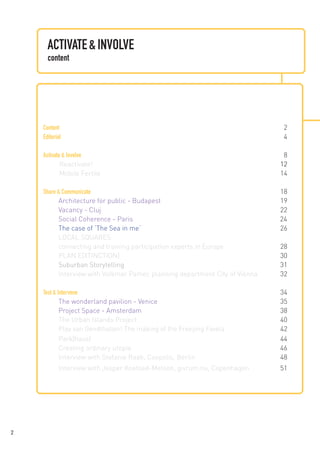 ACTIVATE & INVOLVE
content

Content	
Editorial	

2
4

Activate & Involve	8
	
Reactivate!	
12
	
Mobile Fertile	
14
	
Share & Communicate	
18
Architecture for public - Budapest	
19
Vacancy - Cluj	
22
Social Coherence - Paris
24	
The case of ‘The Sea in me‘‘	
26
LOCAL SQUARES:
connecting and training participation experts in Europe	
28
PLAN E[XTINCTION]	30
Suburban Storytelling	
31
Interview with Volkmar Pamer, planning department City of Vienna	32
Test & Intervene	
34
The wonderland pavilion - Venice	
35
Project Space - Amsterdam	
38
The Urban Islands Project	40
Play van Gendthallen! The making of the Freezing Favela	
42
Park[haus] 	
44
Creating ordinary utopia	
46
Interview with Stefanie Raab, Coopolis, Berlin	48
Interview with Jesper Koefoed-Melson, givrum.nu, Copenhagen	51
	

	
2

 