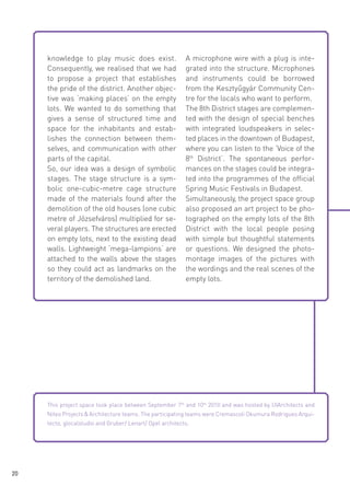 knowledge to play music does exist.
Consequently, we realised that we had
to propose a project that establishes
the pride of the district. Another objective was ‘making places’ on the empty
lots. We wanted to do something that
gives a sense of structured time and
space for the inhabitants and establishes the connection between themselves, and communication with other
parts of the capital.
So, our idea was a design of symbolic
stages. The stage structure is a symbolic one-cubic-metre cage structure
made of the materials found after the
demolition of the old houses (one cubic
metre of Józsefváros) multiplied for several players. The structures are erected
on empty lots, next to the existing dead
walls. Lightweight ‘mega-lampions‘ are
attached to the walls above the stages
so they could act as landmarks on the
territory of the demolished land.

A microphone wire with a plug is integrated into the structure. Microphones
and instruments could be borrowed
from the Kesztyűgyár Community Centre for the locals who want to perform.
The 8th District stages are complemented with the design of special benches
with integrated loudspeakers in selected places in the downtown of Budapest,
where you can listen to the ‘Voice of the
8th District’. The spontaneous performances on the stages could be integrated into the programmes of the official
Spring Music Festivals in Budapest.
Simultaneously, the project space group
also proposed an art project to be photographed on the empty lots of the 8th
District with the local people posing
with simple but thoughtful statements
or questions. We designed the photomontage images of the pictures with
the wordings and the real scenes of the
empty lots.

 

This project space took place between September 7th and 10th 2010 and was hosted by UIArchitects and
Niteo Projects & Architecture teams. The participating teams were Cremascoli Okumura Rodrigues Arquitecto, glocalstudio and Gruber/ Lenart/ Opel architects.

20

 
