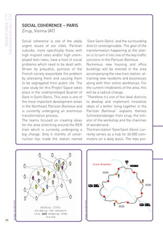 PROJECT SPACE
THE OTHER CITY 2011

‘Gare Saint-Denis‘ and the surrounding
district unrecognisable. The goal of the
transformation happening at the station is to turn it into one of the key traffic
junctions in the Parisian Banlieue.
Numerous new housing and office
buildings will be erected in the area
accompanying the new train station, attracting new residents and businesses
along with their entire workforces. For
the current inhabitants of the area, this
will be a radical change.
“Therefore it’s one of the ideal districts
to develop and implement innovative
ideas of a better living together in the
Parisian Banlieue” explains Hannes
Schreckensberger from zirup, the initiator of the workshop and the chairman
of wonderland.
The train station ‘Gare Saint-Denis‘ currently serves as a hub for 60.000 commuters on a daily basis. The new pro-

Image: wonderland

Social coherence is one of the vitally
urgent issues of our cities. Parisian
suburbs, more specifically those with
high migrant rates and/or high unemployed teen rates, have a host of social
problems which need to be dealt with.
Driven by prejudice, portions of the
French society exacerbate the problem
by alienating them and causing them
to be segregated from public life. The
case study for this Project Space takes
place in the underprivileged Quarter of
Gare in Saint-Denis. This area is one of
the most important development areas
in the Northeast Parisian Banlieue and
is currently undergoing an enormous
transformation process.
The teams focused on creating ideas
for the area stretching around the RER
train which is currently undergoing a
big change. Only 6 months of construction has made the station named

Image: wonderland

24

SOCIAL COHERENCE – PARIS
Zirup, Vienna (AT)

 