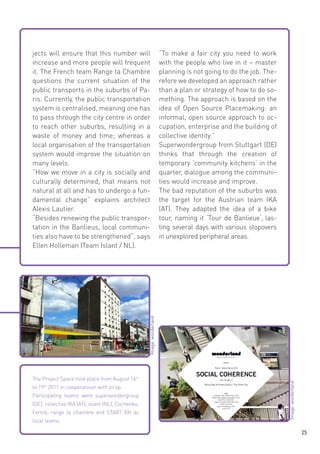 “To make a fair city you need to work
with the people who live in it – master
planning is not going to do the job. Therefore we developed an approach rather
than a plan or strategy of how to do something. The approach is based on the
idea of Open Source Placemaking: an
informal, open source approach to occupation, enterprise and the building of
collective identity.”
Superwondergroup from Stuttgart (DE)
thinks that through the creation of
temporary ‘community kitchens‘ in the
quarter, dialogue among the communities would increase and improve.
The bad reputation of the suburbs was
the target for the Austrian team IKA
(AT). They adapted the idea of a bike
tour, naming it ‘Tour de Banlieue‘, lasting several days with various stopovers
in unexplored peripheral areas.

The Project Space took place from August 16th
to 19th 2011 in cooperatoion with zirup.
Participating teams were superwondergroup
(DE), collectiva IKA (AT), islant (NL), Cochenko,
Fertile, range ta chambre and START XXI as
local teams.

Image: wonderland

Image: wonderland

jects will ensure that this number will
increase and more people will frequent
it. The French team Range ta Chambre
questions the current situation of the
public transports in the suburbs of Paris. Currently, the public transportation
system is centralised, meaning one has
to pass through the city centre in order
to reach other suburbs, resulting in a
waste of money and time; whereas a
local organisation of the transportation
system would improve the situation on
many levels.
“How we move in a city is socially and
culturally determined, that means not
natural at all and has to undergo a fundamental change” explains architect
Alexis Lautier.
“Besides renewing the public transportation in the Banlieus, local communities also have to be strengthened”, says
Ellen Holleman (Team Islant / NL).

25

 