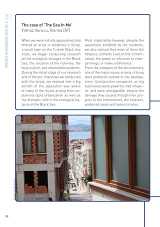 MOVIES IN WONDERLAND 2013

The case of ‘The Sea In Me‘
Yilmaz Vurucu, Vienna (AT)

Image: Yilmaz Vurucu

When we were initially approached and
offered an artist in residency in Sinop,
a small town on the Turkish Black Sea
coast, we began conducting research
on the ecological changes in the Black
Sea, the situation of the fisheries, the
local culture, and urbanization patterns.
During the initial stage of our research
and in the pre-interviews we conducted
with the locals, we realized that a big
portion of the population was aware
of many of the issues arising from unplanned rapid urbanization as well as
the dramatic shift in the ecological balance of the Black Sea.

26

Most importantly however, despite the
awareness exhibited by the residents,
we also noticed that most of them felt
helpless, and didn’t see or find in themselves, the power or influence to change things, or make a difference.
From the viewpoint of the documentary,
one of the major issues arising in Sinop
were problems related to city development. Construction companies as big
businesses were powerful, had influence, and were unstoppable, despite the
damage they caused through their projects to the environment, the reserves,
protected areas and historical sites.

 