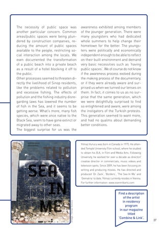 The necessity of public space was
another particular concern. Common
areas/public spaces were being plundered by construction companies, reducing the amount of public spaces
available to the people, restricting social interaction among the locals. We
even documented the transformation
of a public beach into a private beach
as a result of a hotel blocking it off to
the public.
Other processes seemed to threaten directly the livelihood of Sinop residents,
like the problems related to pollution
and excessive fishing. The effects of
pollution and the fishing industry disregarding laws has lowered the number
of fish in the Sea, and it seems to be
getting worse. What‘s more, many fish
species, which were once native to the
Black Sea, seem to have gone extinct or
migrated away to other seas.
The biggest surprise for us was the

awareness exhibited among members
of the younger generation. There were
many youngsters who had dedicated
whole summers to help change their
hometown for the better. The youngsters were politically and economically
independent enough to be able to reflect
on their built environment and demand
very basic necessities such as ‘having
public spaces‘. We of course do not know
if the awareness process evolved during
the making process of the documentary,
or if they were already aware and surprised us when we turned our lenses on
them. In fact, it comes to us as no surprise that the same generation, which
we were delightfully surprised to find
so enlightened and aware, were among
the instigators of the Turkish protests.
This generation seemed to want more,
and had no qualms about demanding
better conditions.

Yilmaz Vurucu was born in Canada in 1975. He attended Temple University Film school, where he studied
to obtain his B.A. in Film and Media Arts. Following
University, he worked for over a decade as director/
creative director in commercials, music videos and
television spots. Since 2009, he has been focusing on
writing and producing movies. He has directed and
produced ‘Dr. Zack‘, ‘Borders‘, ‘The Sea In Me‘ and
‘Gematria‘ to date. Yilmaz currently resides in Vienna.

Image: Yilmaz Vurucu

For further information: www.xsentrikarts.com

Find a description
of the artist
in residency
program
in our magazine
titled
‘Combine & Link‘.

27

 