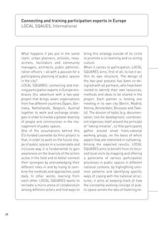 Connecting and training participation experts in Europe
LOCAL SQAUES, International

What happens if you put in the same
room, urban planners, activists, researchers, facilitators and community
managers, architects, public administration officers – all with a passion for a
participatory planning of public spaces
in the city?
LOCAL SQUARES: connecting and training participation experts in Europe embraces this adventure with a two-year
project that brings seven organisations
from five different countries (Spain, Germany, Netherlands, Belgium, Austria)
together to work and exchange strategies in order to involve a greater diversity
of people and communities in the management of public spaces.
One of the assumptions behind this
EU-funded Leonardo da Vinci project is
that, in order to work on the future shape of public spaces in a sustainable and
inclusive way, it is fundamental to gain
awareness on the diversity of the actors
active in the field and to better connect
their synergies by acknowledging their
different roles in and by trying to combine the methods and approaches used
daily. In other words, learning from
each other. LOCAL SQUARES wants to
recreate a micro arena of collaboration
among different actors and find ways to

28

bring this strategy outside of its circle
to promote a co-learning and co-acting
culture.
When it comes to participation, LOCAL
SQUARES aims, first of all, to live it within its own structure. The design of
the two-year process has been co-designed with all partners, who have been
invited to identify their own resources,
methods and ideas to be shared in the
project. Each partner is hosting one
meeting in its own city (Berlin, Madrid,
Vienna, Amsterdam, Brussels and Twello). The division of tasks (e.g. documentation, tool-kit development, coordination) organises itself around the principle
of “taking initiative”, so that participants
gather around small trans-national
working groups, on the basis of which
aspect they are interested in cultivating.
Among the expected results, LOCAL
SQUARES aims to benefit from its focused local visits by mapping and offering
a panorama of various participation
processes in public spaces in different
national contexts, by highlighting common patterns and identifying specific
ways of coping with the national structures; it aims at keeping track of how
the constantly evolving concept of public space serves the idea of fostering re-

 