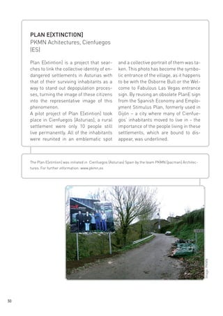 PLAN E[XTINCTION]
PKMN Achitectures, Cienfuegos
(ES)
Plan E[xtintion] is a project that searches to link the collective identity of endangered settlements in Asturias with
that of their surviving inhabitants as a
way to stand out depopulation processes, turning the image of these citizens
into the representative image of this
phenomenon.
A pilot project of Plan E[xtintion] took
place in Cienfuegos [Asturias], a rural
settlement were only 10 people still
live permanently. All of the inhabitants
were reunited in an emblematic spot

and a collective portrait of them was taken. This photo has become the symbolic entrance of the village, as it happens
to be with the Osborne Bull or the Welcome to Fabulous Las Vegas entrance
sign. By reusing an obsolete PlanE sign
from the Spanish Economy and Employment Stimulus Plan, formerly used in
Gijón – a city where many of Cienfuegos’ inhabitants moved to live in - the
importance of the people living in these
settlements, which are bound to disappear, was underlined.

The Plan E[xtintion] was initiated in Cienfuegos (Asturias) Spain by the team PKMN [pacman] Architec-

Image: PKMN

tures. For further information: www.pkmn,es

30

 