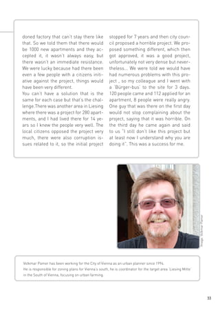 stopped for 7 years and then city council proposed a horrible project. We proposed something different, which then
got approved, it was a good project,
unfortunately not very dense but nevertheless... We were told we would have
had numerous problems with this project , so my colleague and I went with
a ‘Bürger-bus’ to the site for 3 days.
120 people came and 112 applied for an
apartment, 8 people were really angry.
One guy that was there on the first day
would not stop complaining about the
project, saying that it was horrible. On
the third day he came again and said
to us “I still don’t like this project but
at least now I understand why you are
doing it”. This was a success for me.

Image: Volkmar Pamer

doned factory that can’t stay there like
that. So we told them that there would
be 1000 new apartments and they accepted it, it wasn’t always easy, but
there wasn’t an immediate resistance.
We were lucky because had there been
even a few people with a citizens initiative against the project, things would
have been very different.
You can’t have a solution that is the
same for each case but that’s the challenge.There was another area in Liesing
where there was a project for 280 apartments, and I had lived there for 14 years so I knew the people very well. The
local citizens opposed the project very
much, there were also corruption issues related to it, so the initial project

Volkmar Pamer has been working for the City of Vienna as an urban planner since 1994.
He is responsible for zoning plans for Vienna’s south, he is coordinator for the target area ‘Liesing Mitte’
in the South of Vienna, focusing on urban farming.

33

 