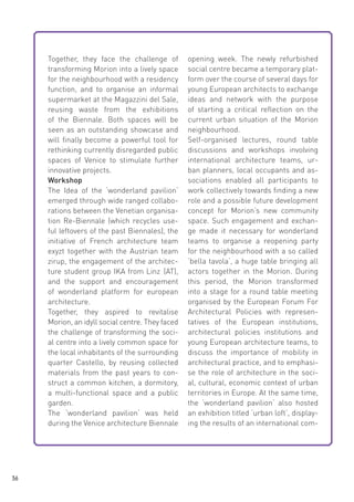 Together, they face the challenge of
transforming Morion into a lively space
for the neighbourhood with a residency
function, and to organise an informal
supermarket at the Magazzini del Sale,
reusing waste from the exhibitions
of the Biennale. Both spaces will be
seen as an outstanding showcase and
will finally become a powerful tool for
rethinking currently disregarded public
spaces of Venice to stimulate further
innovative projects.
Workshop
The Idea of the ‘wonderland pavilion‘
emerged through wide ranged collaborations between the Venetian organisation Re-Biennale (which recycles useful leftovers of the past Biennales), the
initiative of French architecture team
exyzt together with the Austrian team
zirup, the engagement of the architecture student group IKA from Linz  (AT),
and the support and encouragement
of wonderland platform for european
architecture.
Together, they aspired to revitalise
Morion, an idyll social centre. They faced
the challenge of transforming the social centre into a lively common space for
the local inhabitants of the surrounding
quarter Castello, by reusing collected
materials from the past years to construct a common kitchen, a dormitory,
a multi-functional space and a public
garden.
The ‘wonderland pavilion‘ was held
during the Venice architecture Biennale

36

opening week. The newly refurbished
social centre became a temporary platform over the course of several days for
young European architects to exchange
ideas and network with the purpose
of starting a critical reflection on the
current urban situation of the Morion
neighbourhood.
Self-organised lectures, round table
discussions and workshops involving
international architecture teams, urban planners, local occupants and associations enabled all participants to
work collectively towards finding a new
role and a possible future development
concept for Morion’s new community
space. Such engagement and exchange made it necessary for wonderland
teams to organise a reopening party
for the neighbourhood with a so called
‘bella tavola‘, a huge table bringing all
actors together in the Morion. During
this period, the Morion transformed
into a stage for a round table meeting
organised by the European Forum For
Architectural Policies with representatives of the European institutions,
architectural policies institutions and
young European architecture teams, to
discuss the importance of mobility in
architectural practice, and to emphasise the role of architecture in the social, cultural, economic context of urban
territories in Europe. At the same time,
the ‘wonderland pavilion‘ also hosted
an exhibition titled ‘urban loft‘, displaying the results of an international com-

 