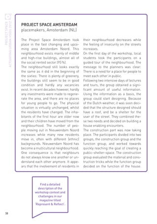PROJECT SPACE
ACTIVATING URBAN VOIDS 2012

PROJECT SPACE AMSTERDAM
placemakers, Amsterdam (NL)
The Project Space Amsterdam took
place in the fast changing and upcoming area Amsterdam Noord. This
neighbourhood exists mainly of middle
and high-rise buildings, almost all of
the social rented sector (95 %).
The neighbourhood still looks exactly
the same as it did in the beginning of
the sixties: There is plenty of greenery,
the buildings still seem to be in good
condition and hardly any vacancies
exist. In recent decades however, hardly
any investments were made to regenerate the area, and there are no places
for young people to go. The physical
situation is virtually unchanged, whilst
the residents have changed. The inhabitants of the first hour are older now
and their children have moved from the
neighbourhood. The number of people moving out in Nieuwendam Noord
increases while many new residents
move in, often with different (ethnic)
backgrounds. Nieuwendam Noord has
become a multicultural neighbourhood.
One consequence is that neighbours
do not always know one another or understand each other anymore. It appears that the involvement of residents in

Find a detailed
description of the
workshop context and
challenges in our
magazine titled
‘Represent & Reflect‘.
38

their neighbourhood decreases while
the feeling of insecurity on the streets
increases.
On the first day of the workshop, local
students took the participants on a
guided tour of the neighbourhood. The
message to the planners was clear:
There is a need for a place for people to
meet each other in public.
Following two intensive days of lectures
and tours, the group obtained a significant amount of useful information.
Using the information as a basis, the
group could start designing. Because
of the Dutch weather, it was soon decided that the structure designed should
have a roof, and be a shelter for the
user of the street. They combined these two needs and decided on building a
house enabling encounters.
The construction part was now taking
place. The participants divided into two
groups, the construction group and the
function group, and worked towards
quickly reaching the goal of creating a
public-shelter-space. The construction
group evaluated the material and construction tricks while the function group
decided on the function of the house.

 