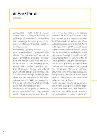 Activate &Involve
editorial

Wonderland – platform for European
architecture is a network fostering the
exchange of experiences, information
and knowledge between young European architecture practices, based in
Vienna, Austria.
Wonderland’s journey started in 2002,
with the exhibition of 11 young Austrian
offices. The goal was to show how the
young generation practices architecture and interprets the roles and tasks
of architects. In the following years,
wonderland expanded to various countries throughout Europe and offered
young offices, groups and organizations
a platform to exchange knowledge, test
ideas and find collaborators for international projects. With this expansion,
the focus shifted from what architects
do, to how architects operate.
Throughout its 11 years of existence,
wonderland established new formats
which bring emerging practices to-

4

gether in various locations to address
dilemmas of the discipline, both at the
local as well as the international level.
Blind Dates, matched architecture offices
and organisations along a defined theme
and helped them identify parallel issues
and challenges in their practices. Project
Spaces, site-specific workshops selecting teams through competitions and
encouraging them to work together on
a local problem, brought new perspectives in local planning and sometimes
inspired decision-makers to rethink
their strategies. Movies in wonderland, films screenings in public spaces,
brought life to peculiar locations in the
form of site-specific documentaries
and experimental films.
These frameworks offered by wonderland helped young practitioners experiment with new tools, test new uses,
and learn new skills about cooperation, participation, strategy making and

 