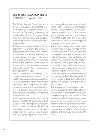 THE URBAN ISLANDS PROJECT
SPACEPILOTS, Aachen (DE)
The Urban Islands Project is part of
an on-going project SPACEPILOTS introduced in 2009 under the title of Unlocking the City, aiming to excite young
people about their city, engage them
with their environment, and empower
them to get involved in the actual shaping of places.
We are inviting young people to participate in the research and development of
design ideas for Urban Islands. Therefore, by nature, the testing, analysing, and
constant adjusting of ideas is inherent to
the project and its aims. The resulting
works are interventions, installations, or
actions hinting at a particular potential
of an urban space while – temporarily offering a different use.
In a first phase, prior to the project, a city-wide survey has been run in London
in 2009 asking young people about their
local environment and the interventions
they would like to see put in place to improve their lives. The Urban Islands Project is a direct response to their call to
create places where they can meet each
other and feel safe.
In 2010 we launched the project at the
London Festival of Architecture [LFA
2010], in the Borough of Southwark,
South London. During the LFA 2010 we
have been running a series of workshops with nine young people living in
the area, exploring possible ways to de-

40

tect, map and animate places through
urban interventions and architectural
actions. The youngsters set out scanning the neighbourhood to find overlooked spots and niches in their environment that might allow for an island to
unfold and act – be it as a meeting point,
a playground, a picnic corner…
Within three weeks they built urban
furniture, tested ways of mapping and
learned about the process of designing
in the public realm, planted seeds, created a light garden, exchanged ideas with
various local experts from the fields of
architecture, urban planning and lighting design, and made a documentary
– working with a photographer and filmmaker during the festival events.
In the last 3 years we have been testing
and developing The Urban Islands Project in various collaboration and cultural
contexts in London, Madrid, Bucharest
and Cologne.
The importance of such projects lies, I
think, in direct contrast to traditional architectural work in its limited temporality: as
they exists only for a short period of time,
the before and after appearance, use or
disuse of an area is brought to peoples
attention. This sharpened perception of
their neighbourhood, in return, most often prompts for debate - if not further
actions, and that way establishing the
idea.

 