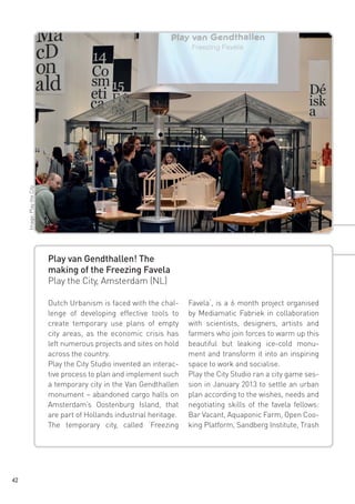 Image: Play the City

Play van Gendthallen! The
making of the Freezing Favela
Play the City, Amsterdam (NL)
Dutch Urbanism is faced with the challenge of developing effective tools to
create temporary use plans of empty
city areas, as the economic crisis has
left numerous projects and sites on hold
across the country.
Play the City Studio invented an interactive process to plan and implement such
a temporary city in the Van Gendthallen
monument – abandoned cargo halls on
Amsterdam’s Oostenburg Island, that
are part of Hollands industrial heritage.
The temporary city, called ‘Freezing

42

Favela‘, is a 6 month project organised
by Mediamatic Fabriek in collaboration
with scientists, designers, artists and
farmers who join forces to warm up this
beautiful but leaking ice-cold monument and transform it into an inspiring
space to work and socialise.
Play the City Studio ran a city game session in January 2013 to settle an urban
plan according to the wishes, needs and
negotiating skills of the favela fellows:
Bar Vacant, Aquaponic Farm, Open Cooking Platform, Sandberg Institute, Trash

 