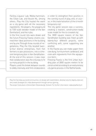 Factory, Liqueur Lab, Media-hammam,
the Clean Lab, and Vacant NL, among
others. Play the City hosted the event
as a city game with all the necessary
ingredients: the players, the playground
(a 1/30 scale wooden model of the Van
Genthallen), and the rules.
In the first round, lots were drawn and
the future Freezing Favela citizens claimed their ideal positions in the building
one by one.Through three rounds of negotiations, Play the City located twenty-four diverse enterprises, from fish
farmers to poo processors, into a coherent temporary plan in Van Gendthallen.
At the end of this session, it was clear
that collaboration was the only way to fit
so many projects in the building.
Players used the break between rounds
to lobby intensely and find collaborators

in order to strengthen their position in
the coming round of play, and, of course, in the materialisation of the 6 month
temporary city!
The city game session was a success,
creating a realistic, construction-ready
scale model for the co-created city.
The 3000 square meters of the Van
Gendthallen building was filled up with
twenty-four different projects, some
conflicting with, some supporting one
another.
In the Favela you can make paper from
cow dung, furniture from cardboard, and
cook with ingredients from the aquaponics farm.
Freezing Favela is the first urban building plan of 3000 square meters to be
constructed according to an evolutionary
city game process in the Netherlands.

Play the City helps you build communities, co-design with stakeholders, develop tools for digital urbanism
and create strategies for urban development through serious gaming.
The project took place in Amsterdam (Oostenburg), Holland. For further information: www.playthecity.nl

43

 