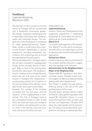 Park[haus]
superwondergroup,
Mannheim (DE)
The top floor of the a car park in the city
centre of Stuttgart will be transformed
into a temporary community garden.
The design, realization and programme
is developed collectively with residents,
pupils and interested groups. The programme of the Park[haus] is composed
of urban gardening farming, flower/ 
beds, a lawn, a small kiosk and a community kitchen. Additionally a cultural
programme including workshops, discussions, film screenings and so on will
be organised by the participants.
The Leonhardsviertel in Stuttgart where
the car park is located is nowadays best
known as the red light district of Stuttgart. Right in front of the parking deck,
prostitution takes place. The neighbourhood is, however, also a residential area,
where you can find some of the oldest
houses in Stuttgart, the Jakobschule –
an elementary school rich in tradition. In
the narrow streets of the old town, some
well-known wine taverns are hidden.
However, the number of the brothels
increased over the last years and the
‘balance‘ of the neighbourhood is threatened. The City of Stuttgart tries to
buy uninhabited houses in order to rent
them, but financial means are limited. A
lot of children and adolescents live there, most of the families have low incomes, and leisure facilities are rare.

44

Stakeholders are:
superwondergroup
Initiator / Planning / Development of the
supporting programme / moderating
workshops & round table discussions /
setting up the 2-year-programme
Ebene 0 e.V.
Co-Initiator and organizer of the project.
The ‘Ebene 0’ is a non-profit art association with a focus on urban topics such as
temporary uses and alternative planning
approaches.
Parkservice Hüfner
Private enterprise, which is the tenant of
the car park and has interests in ‚upgrading‘ the typology of the car park.
Administration of the Neighbourhood /
Mayor of the Neighbourhood
Responsible for regulations and administrative issues. Provided initial financial support as well as a helping hand by
dealing with other departments.
The Project is divided into two phases,
differing mainly in the size of the used
parking space and the uses.
The first phase already started in April
2013 as an urban gardening project, with
around 80 interested citizens, in a sub
area of the top floor of the car park, and
will last until September / October 2013
when the urban garden will be dismantled. This phase is accompanied by a programme consisting of workshops (dea-

 