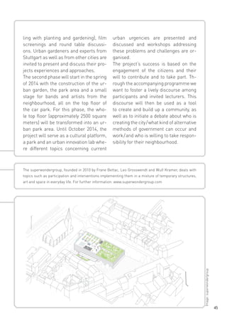 ling with planting and gardening), film
screenings and round table discussions. Urban gardeners and experts from
Stuttgart as well as from other cities are
invited to present and discuss their projects experiences and approaches.
The second phase will start in the spring
of 2014 with the construction of the urban garden, the park area and a small
stage for bands and artists from the
neighbourhood, all on the top floor of
the car park. For this phase, the whole top floor (approximately 2500 square
meters) will be transformed into an urban park area. Until October 2014, the
project will serve as a cultural platform,
a park and an urban innovation lab where different topics concerning current

urban urgencies are presented and
discussed and workshops addressing
these problems and challenges are organised.
The project‘s success is based on the
engagement of the citizens and their
will to contribute and to take part. Through the accompanying programme we
want to foster a lively discourse among
participants and invited lecturers. This
discourse will then be used as a tool
to create and build up a community, as
well as to initiate a debate about who is
creating the city / what kind of alternative
methods of government can occur and
work / and who is willing to take responsibility for their neighbourhood.

The superwondergroup, founded in 2010 by Frane Bettac, Leo Grosswendt and Wulf Kramer, deals with
topics such as participation and interventions implementing them in a mixture of temporary structures,

Image: superwondergroup

art and space in everyday life. For further information: www.superwondergroup.com

45

 