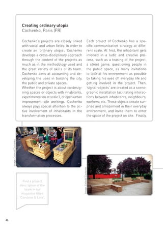 Creating ordinary utopia
Cochenko, Paris (FR)
Each project of Cochenko has a specific communication strategy at different scale. At first, the inhabitant gets
involved in a ludic and creative process, such as a teasing of the project,
a street game, questioning people in
the public space, as many invitations
to look at his environment as possible
by taking his eyes off everyday life and
getting involved in the project. Then,
‘signal-objects‘ are created as a scenographic installation facilitating interactions between inhabitants, neighbours,
workers, etc. These objects create surprise and amazement in their everyday
environment, and invite them to enter
the space of the project on site. Finally,

Find a project
description of the
team in our
magazine titled
‘Combine & Link‘.

46

Image: Collectif Cochenko

Image: Collectif Cochenko

Cochenko’s projects are closely linked
with social and urban fields: in order to
create an ‘ordinary utopia‘, Cochenko
develops a cross-disciplinary approach
through the content of the projects as
much as in the methodology used and
the great variety of skills of its team.
Cochenko aims at accounting and developing the uses in building the city,
the public and private spaces.
Whether the project is about co-designing spaces or objects with inhabitants,
experimentation at scale 1, or open urban
improvement site workings, Cochenko
always pays special attention to the active involvement of inhabitants in the
transformation processes.

 