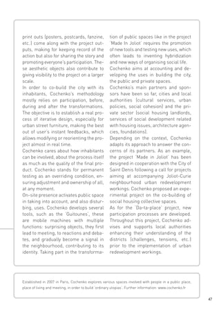 print outs (posters, postcards, fanzine,
etc.  come along with the project out)
puts, making for keeping record of the
action but also for sharing the story and
promoting everyone’s participation. These aesthetic objects also contribute to
giving visibility to the project on a larger
scale.
In order to co-build the city with its
inhabitants, Cochenko’s methodology
mostly relies on participation, before,
during and after the transformations.
The objective is to establish a real process of iterative design, especially for
urban street furniture, making the best
out of user’s instant feedbacks, which
allows modifying or reorienting the project almost in real time.
Cochenko cares about how inhabitants
can be involved, about the process itself
as much as the quality of the final product. Cochenko stands for permanent
testing as an overriding condition, ensuring adjustment and ownership of all,
at any moment.
On-site presence activates public space
in taking into account, and also disturbing, uses. Cochenko develops several
tools, such as the ‘Guitounes’, these
are mobile machines with multiple
functions: surprising objects, they first
lead to meeting, to reactions and debates, and gradually become a signal in
the neighbourhood, contributing to its
identity. Taking part in the transforma-

tion of public spaces like in the project
‘Made In Joliot’ requires the promotion
of new tools and testing new uses, which
often leads to inventing hybridization
and new ways of organising social life.
Cochenko aims at accounting and developing the uses in building the city,
the public and private spaces.
Cochenko’s main partners and sponsors have been so far, cities and local
authorities (cultural services, urban
policies, social cohesion) and the private sector (social housing landlords,
services of social development related
with housing issues, architecture agencies, foundations).
Depending on the context, Cochenko
adapts its approach to answer the concerns of its partners. As an example,
the project ‘Made in Joliot’ has been
designed in cooperation with the City of
Saint Denis following a call for projects
aiming at accompanying Joliot-Curie
neighbourhood urban redevelopment
workings. Cochenko proposed an experimental project on the co-building of
social housing collective spaces.
As for the ‘Da-ta-place’ project, new
participation processes are developed.
Throughout this project, Cochenko advises and supports local authorities
enhancing their understanding of the
districts (challenges, tensions, etc. 
)
prior to the implementation of urban
redevelopment workings.

Established in 2007 in Paris, Cochenko explores various spaces involved with people in a public place,
place of living and meeting, in order to build ‘ordinary utopias‘. Further information: www.cochenko.fr
47

 