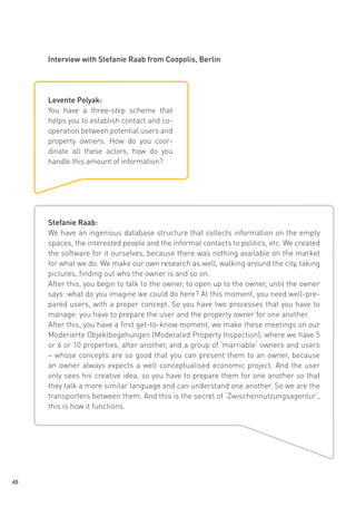 Interview with Stefanie Raab from Coopolis, Berlin

Levente Polyak:
You have a three-step scheme that
helps you to establish contact and cooperation between potential users and
property owners. How do you coordinate all these actors, how do you
handle this amount of information?

Stefanie Raab:
We have an ingenious database structure that collects information on the empty
spaces, the interested people and the informal contacts to politics, etc. We created
the software for it ourselves, because there was nothing available on the market
for what we do. We make our own research as well, walking around the city, taking
pictures, finding out who the owner is and so on.
After this, you begin to talk to the owner, to open up to the owner, until the owner
says: what do you imagine we could do here? At this moment, you need well-prepared users, with a proper concept. So you have two processes that you have to
manage: you have to prepare the user and the property owner for one another.
After this, you have a first get-to-know moment, we make these meetings on our
Moderierte Objektbegehungen (Moderated Property Inspection), where we have 5
or 6 or 10 properties, after another, and a group of ‘marriable‘ owners and users
– whose concepts are so good that you can present them to an owner, because
an owner always expects a well conceptualised economic project. And the user
only sees his creative idea, so you have to prepare them for one another so that
they talk a more similar language and can understand one another. So we are the
transporters between them. And this is the secret of ‘Zwischennutzungsagentur‘,
this is how it functions.

48

 