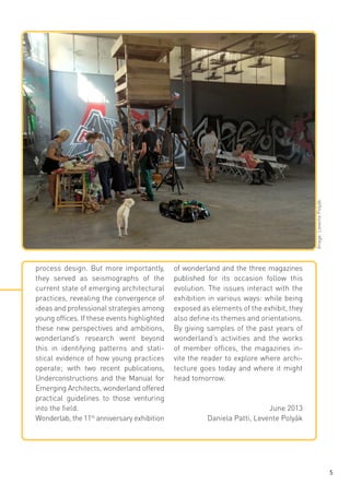 Image: Levente Polyák

process design. But more importantly,
they served as seismographs of the
current state of emerging architectural
practices, revealing the convergence of
ideas and professional strategies among
young offices. If these events highlighted
these new perspectives and ambitions,
wonderland‘s research went beyond
this in identifying patterns and statistical evidence of how young practices
operate; with two recent publications,
Underconstructions and the Manual for
Emerging Architects, wonderland offered
practical guidelines to those venturing
into the field.
Wonderlab, the 11th anniversary exhibition

of wonderland and the three magazines
published for its occasion follow this
evolution. The issues interact with the
exhibition in various ways: while being
exposed as elements of the exhibit, they
also define its themes and orientations.
By giving samples of the past years of
wonderland’s activities and the works
of member offices, the magazines invite the reader to explore where architecture goes today and where it might
head tomorrow.

June 2013
Daniela Patti, Levente Polyák

5

 