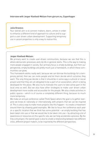Interview with Jesper Koefoed-Melson from givrum.nu, Copenhagen

Julia Oravecz:
Your overall aim is to connect makers, doers, artists in order
to enhance a different kind of approach to culture and to support a user driven urban development. Supporting temporary
use in vacant properties is only a way to realise this.

Jesper Koefoed-Melson:
We primary want to create user-driven communities, because we see that this is
where democratic processes and city life in general starts. This is the way to making
more people engaged in society. Our primary focus is empty buildings, but from our
perspective, empty buildings are pretty much just a framework, in which these communities can grow.
This framework works really well, because we can borrow the buildings for a temporary period, then we can invite people and let them decide which activities they
want. The only thing we decide is that it should be in some way a cultural or social
project and that they are all obligated to be a part of an association, which is being
developed for the place. We also try to motivate the users to take active part in the
local area as well. But we also have other strategies to make user driven urban
development more visible and accessible for the people. We also create activities in
public spaces – which is of course a completely different thing, because its much
more temporary.
We make an annual conference called Think Space where the goal is to gather everyone we know of, nationally or internationally, with projects that we can be inspired
of. This is also a way to make more projects like this happen – to create a movement
around them by showing good examples. We like to focus the conference each year
on a specific location that we think has some potential – an empty building that has
been taken into use or that we would like to be taken into use – by attracting a lot of
awareness or resources on this specific site, we can help accelerate a process. By the
City Link project, the overall goal is also to create a relationship between two different
cities, different project makers, to be inspired by the different perspectives.

51

 