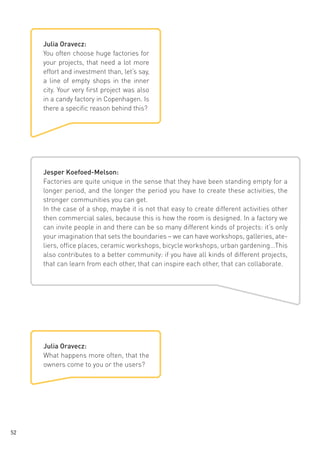 Julia Oravecz:
You often choose huge factories for
your projects, that need a lot more
effort and investment than, let’s say,
a line of empty shops in the inner
city. Your very first project was also
in a candy factory in Copenhagen. Is
there a specific reason behind this?

Jesper Koefoed-Melson:
Factories are quite unique in the sense that they have been standing empty for a
longer period, and the longer the period you have to create these activities, the
stronger communities you can get.
In the case of a shop, maybe it is not that easy to create different activities other
then commercial sales, because this is how the room is designed. In a factory we
can invite people in and there can be so many different kinds of projects: it’s only
your imagination that sets the boundaries – we can have workshops, galleries, ateliers, office places, ceramic workshops, bicycle workshops, urban gardening…This
also contributes to a better community: if you have all kinds of different projects,
that can learn from each other, that can inspire each other, that can collaborate.

Julia Oravecz:
What happens more often, that the
owners come to you or the users?

52

 