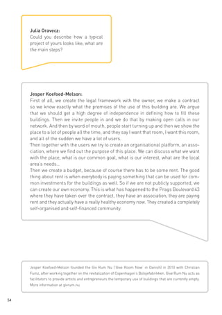 Julia Oravecz:
Could you describe how a typical
project of yours looks like, what are
the main steps?

Jesper Koefoed-Melson:
First of all, we create the legal framework with the owner, we make a contract
so we know exactly what the premises of the use of this building are. We argue
that we should get a high degree of independence in defining how to fill these
buildings. Then we invite people in and we do that by making open calls in our
network. And then by word of mouth, people start turning up and then we show the
place to a lot of people all the time, and they say I want that room, I want this room,
and all of the sudden we have a lot of users.
Then together with the users we try to create an organisational platform, an association, where we find out the purpose of this place. We can discuss what we want
with the place, what is our common goal, what is our interest, what are the local
area’s needs…
Then we create a budget, because of course there has to be some rent. The good
thing about rent is when everybody is paying something that can be used for common investments for the buildings as well. So if we are not publicly supported, we
can create our own economy. This is what has happened to the Prags Boulevard 43
where they have taken over the contract, they have an association, they are paying
rent and they actually have a really healthy economy now. They created a completely
self-organised and self-financed community.

Jesper Koefoed-Melson founded the Giv Rum Nu (‘Give Room Now‘ in Danish) in 2010 with Christian
Fumz, after working together on the revitalization of Copenhagen’s Bolsjefabrikken. Give Rum Nu acts as
facilitators to provide artists and entrepreneurs the temporary use of buildings that are currently empty.
More information at givrum.nu

54

 