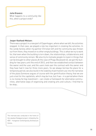 Julia Oravecz:
What happens to a community like
this, when a project ends?

Jesper Koefoed-Melson:
There was a project in a new part of Copenhagen, where when we left, the activities
stopped. In that case, we played a role too important in creating the activities. In
the candy factory, when my partner Christian left and the community was thrown
out from there, they moved on to other empty buildings. This is what we try to work
for, that even when the building is torn down, the relationships, collaborations and
sense of community remain. We also try to motivate people to invest in things that
can be brought to other places.At the case of Prags Boulevard 43, we got the building for two years until the end of 2012, and then we established contact between
the owner and the user, and the users took over the contract with the owner and
they have had it now for three more years. So we always borrow the place for a
temporary period, we also build in the stability of permanent use into the narrative
of the place.Someone argues of course with the gentrification theory, that we are
just a tool for the capitalists, which may be true, but if we – in a period when there
is no money for big investment – can create a framework for alternative communities, alternative ways of organising and creating arts and culture, I find that to
be okay…

The interview was conducted in the frame of
the Lakatlan Budapest project, initiated by the
KÉK - Hungarian Contemporary Architecture
Centre.

55

 
