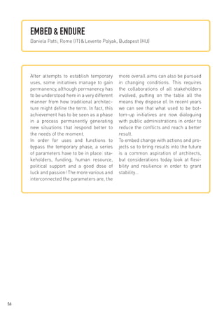EMBED & ENDURE
Daniela Patti, Rome (IT) & Levente Polyak, Budapest (HU)

After attempts to establish temporary
uses, some initiatives manage to gain
permanency, although permanency has
to be understood here in a very different
manner from how traditional architecture might define the term. In fact, this
achievement has to be seen as a phase
in a process permanently generating
new situations that respond better to
the needs of the moment.
In order for uses and functions to
bypass the temporary phase, a series
of parameters have to be in place: stakeholders, funding, human resource,
political support and a good dose of
luck and passion! The more various and
interconnected the parameters are, the

56

more overall aims can also be pursued
in changing conditions. This requires
the collaborations of all stakeholders
involved, putting on the table all the
means they dispose of. In recent years
we can see that what used to be bottom-up initiatives are now dialoguing
with public administrations in order to
reduce the conflicts and reach a better
result.
To embed change with actions and projects so to bring results into the future
is a common aspiration of architects,
but considerations today look at flexibility and resilience in order to grant
stability...

 