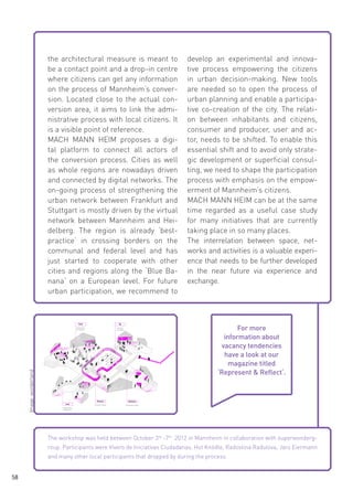 Image: wonderland

the architectural measure is meant to
be a contact point and a drop-in centre
where citizens can get any information
on the process of Mannheim’s conversion. Located close to the actual conversion area, it aims to link the administrative process with local citizens. It
is a visible point of reference.
MACH MANN HEIM proposes a digital platform to connect all actors of
the conversion process. Cities as well
as whole regions are nowadays driven
and connected by digital networks. The
on-going process of strengthening the
urban network between Frankfurt and
Stuttgart is mostly driven by the virtual
network between Mannheim and Heidelberg. The region is already ‘bestpractice‘ in crossing borders on the
communal and federal level and has
just started to cooperate with other
cities and regions along the ‘Blue Banana‘ on a European level. For future
urban participation, we recommend to

develop an experimental and innovative process empowering the citizens
in urban decision-making. New tools
are needed so to open the process of
urban planning and enable a participative co-creation of the city. The relation between inhabitants and citizens,
consumer and producer, user and actor, needs to be shifted. To enable this
essential shift and to avoid only strategic development or superficial consulting, we need to shape the participation
process with emphasis on the empowerment of Mannheim’s citizens.
MACH MANN HEIM can be at the same
time regarded as a useful case study
for many initiatives that are currently
taking place in so many places.
The interrelation between space, networks and activities is a valuable experience that needs to be further developed
in the near future via experience and
exchange.

For more
information about
vacancy tendencies
have a look at our
magazine titled
‘Represent & Reflect‘.

The workshop was held between October 3rd -7th 2012 in Mannheim in collaboration with superwondergroup. Participants were Vivero de Iniciativas Ciudadanas, Hot Knödle, Radostina Radulova, Jaro Eiermann
and many other local participants that dropped by during the process.
58

 