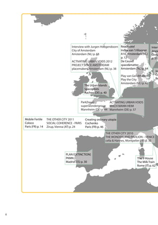 Interview with Jurgen Hoogendoorn Reactivate!
Indira van ’t Klooster
City of Amsterdam
A10, Amsterdam (NL)
Amsterdam (NL) p. 68
p. 12
De Ceuvel
ACTIVATING URBAN VOIDS 2012
space&matter
PROJECT SPACE AMSTERDAM
placemakers, Amsterdam (NL) p. 38 Amsterdam (NL) p. 64

The Urban Islands
Spacepilots
Aachen (DE) p. 40

Interv
Jespe
Givru
p. 51

Play van Gendthallen!
Play the City
Amsterdam (NL) p. 42

Park[haus]
ACTIVATING URBAN VOIDS
superwondergroup MACH MANN HEIM
Mannheim (DE) p. 44 Mannheim (DE) p. 57
Mobile Fertile
Coloco
Paris (FR) p. 14

THE OTHER CITY 2011
SOCIAL COHERENCE - PARIS
Zirup, Vienna (AT) p. 24

Creating ordinary utopia
Cochenko
Paris (FR) p. 46
THE OTHER CITY 2010
THE WONDERLAND PAVILION – VENICE
celia & Hannes, Montpelier (FR) p. 35

PLAN E[XTINCTION]
PKMN
Madrid (ES) p. 30

6

The V-House
The Milk Train
Rome (IT) p. 62

Int
Co
Be

 