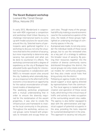 The Vacant Budapest workshop
Leonard Ma / Small Design
Office, Helsinki (FI)
In early 2013, Wonderland in cooperation with KEK organised a competition
and workshop titled Urban Vacancy, to
challenge international teams to come
up with model solutions for vacant sites
around the city. Selected teams of participants were gathered together in a
workshop to discuss not only the situations that led to the condition of vacancy,
but more importantly to determine why
vacancy has persisted and what can
be done to counteract it’s effects. The
workshop commenced with a degree of
expediency as the city of Budapest has
allocated funds specifically for interested municipalities in collaboration with
NGO’s to renovate vacant sites around
the city. Suddenly what ostensibly began as a response to the aftermath of the
economic crisis became an opportunity
for the radical reconsideration of traditional models of development.
The weeklong workshop progressed
with a mutual understanding that in
order to ensure the diversity required for the revitalisation of the vacant
properties, it was vital to create the
infrastructure and framework to involve the local community in the process.
Throughout the workshop, various social groups came forward with proposals to renovate and occupy these va-

60

cant sites. Though many of the groups
had difficulty making a sound economic
case for the sustained occupation of the
sites, the needs of these groups highlighted an underlying shortage of community spaces in the city.
A proposal was made, to not only consider the individual needs of these social
groups, but to use the renovated sites
as a key part of a strategy to address
the broader issue of vacancy. By pooling their resources together into the
creation of diverse community rooms
distributed throughout the district, the
social groups not only create economical models for community properties,
but they also create social hubs that
bring activity into the district.
Following an agency model, the district
would support a local agency directed
by representatives from the community. This local agency is tasked with the
creation and operation of these social
hubs, which bring in the critical mass of
traffic and activity to make occupation
of the surrounding vacant sites viable.
The agency is also better equipped to
deal with the administration and logistical support of potential occupants in
the area, providing the tools required
for sustained development in the area.
This approach to vacancy not only pro-

 