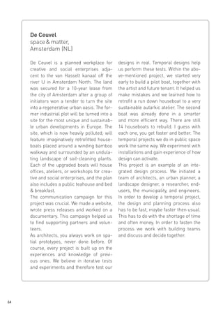 De Ceuvel
space & matter,
Amsterdam (NL)
De Ceuvel is a planned workplace for
creative and social enterprises adjacent to the van Hasselt kanaal off the
river IJ in Amsterdam North. The land
was secured for a 10-year lease from
the city of Amsterdam after a group of
initiators won a tender to turn the site
into a regenerative urban oasis. The former industrial plot will be turned into a
site for the most unique and sustainable urban developments in Europe. The
site, which is now heavily polluted, will
feature imaginatively retrofitted houseboats placed around a winding bamboo
walkway and surrounded by an undulating landscape of soil-cleaning plants.
Each of the upgraded boats will house
offices, ateliers, or workshops for creative and social enterprises, and the plan
also includes a public teahouse and bed
& breakfast.
The communication campaign for this
project was crucial. We made a website,
wrote press releases and worked on a
documentary. This campaign helped us
to find supporting partners and volunteers.
As architects, you always work on spatial prototypes, never done before. Of
course, every project is built up on the
experiences and knowledge of previous ones. We believe in iterative tests
and experiments and therefore test our

64

designs in real. Temporal designs help
us perform these tests. Within the above-mentioned project, we started very
early to build a pilot boat, together with
the artist and future tenant. It helped us
make mistakes and we learned how to
retrofit a run down houseboat to a very
sustainable autarkic atelier. The second
boat was already done in a smarter
and more efficient way. There are still
14 houseboats to rebuild. I guess with
each one, you get faster and better. The
temporal projects we do in public space
work the same way. We experiment with
installations and gain experience of how
design can activate.
This project is an example of an integrated design process. We initiated a
team of architects, an urban planner, a
landscape designer, a researcher, endusers, the municipality, and engineers.
In order to develop a temporal project,
the design and planning process also
has to be fast, maybe faster then usual.
This has to do with the shortage of time
and often money. In order to fasten the
process we work with building teams
and discuss and decide together.

 